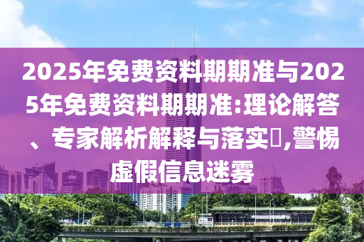 2025年免費資料期期準(zhǔn)與2025年免費資料期期準(zhǔn):理論解答、專家解析解釋與落實?,警惕虛假信息迷霧
