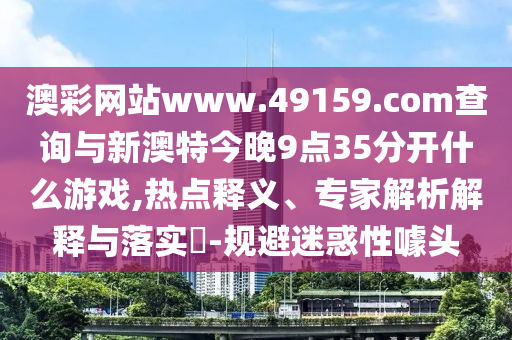 澳彩網(wǎng)站www.49159.соm查詢與新澳特今晚9點(diǎn)35分開什么游戲,熱點(diǎn)釋義、專家解析解釋與落實(shí)?-規(guī)避迷惑性噱頭