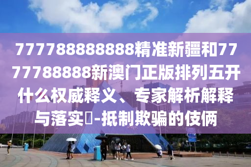 777788888888精準(zhǔn)新疆和7777788888新澳門正版排列五開什么權(quán)威釋義、專家解析解釋與落實?-抵制欺騙的伎倆