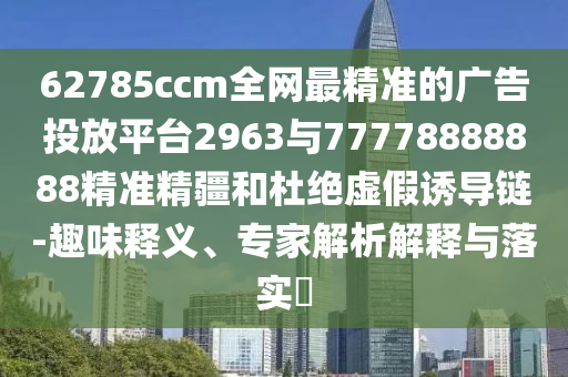 62785ccm全網(wǎng)最精準(zhǔn)的廣告投放平臺(tái)2963與77778888888精準(zhǔn)精疆和杜絕虛假誘導(dǎo)鏈-趣味釋義、專家解析解釋與落實(shí)?