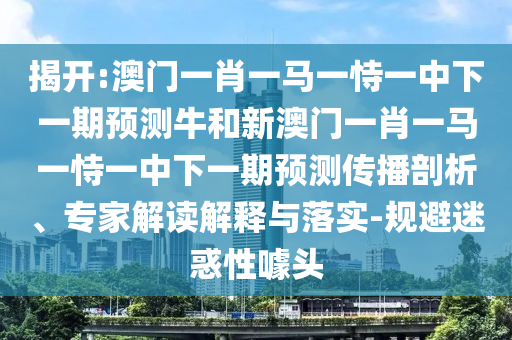 揭開:澳門一肖一馬一恃一中下一期預測牛和新澳門一肖一馬一恃一中下一期預測傳播剖析、專家解讀解釋與落實-規(guī)避迷惑性噱頭