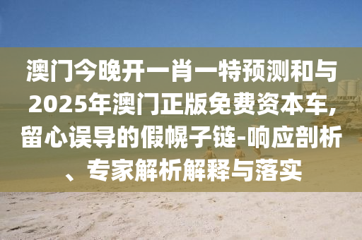 澳門今晚開一肖一特預(yù)測和與2025年澳門正版免費資本車,留心誤導(dǎo)的假幌子鏈-響應(yīng)剖析、專家解析解釋與落實