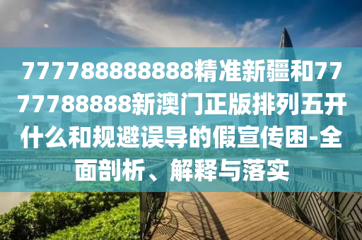 777788888888精準(zhǔn)新疆和7777788888新澳門正版排列五開什么和規(guī)避誤導(dǎo)的假宣傳困-全面剖析、解釋與落實