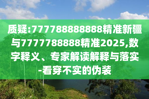 質(zhì)疑:777788888888精準(zhǔn)新疆與7777788888精準(zhǔn)2025,數(shù)字釋義、專家解讀解釋與落實(shí)-看穿不實(shí)的偽裝