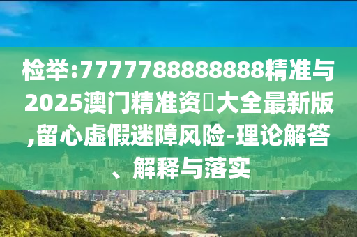 檢舉:7777788888888精準與2025澳門精準資枓大全最新版,留心虛假迷障風險-理論解答、解釋與落實