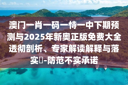 澳門一肖一碼一恃一中下期預(yù)測與2025年新奧正版免費大全透徹剖析、專家解讀解釋與落實?-防范不實承諾