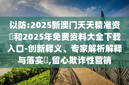 以防:2025新澳門天天精準(zhǔn)資枓和2025年免費(fèi)資料大全下載入口-創(chuàng)新釋義、專家解析解釋與落實(shí)?,留心欺詐性營(yíng)銷