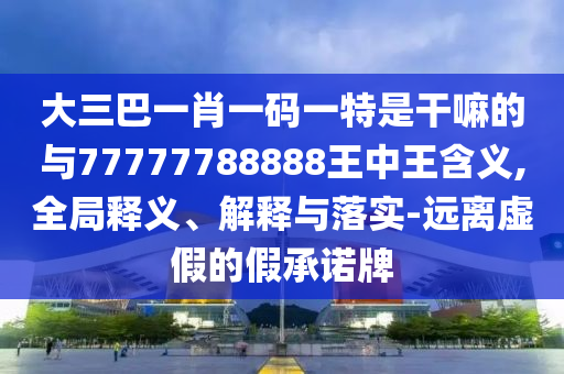 大三巴一肖一碼一特是干嘛的與77777788888王中王含義,全局釋義、解釋與落實-遠離虛假的假承諾牌