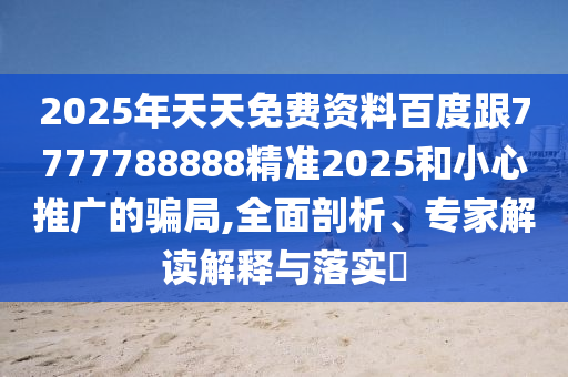2025年天天免費(fèi)資料百度跟7777788888精準(zhǔn)2025和小心推廣的騙局,全面剖析、專家解讀解釋與落實(shí)?