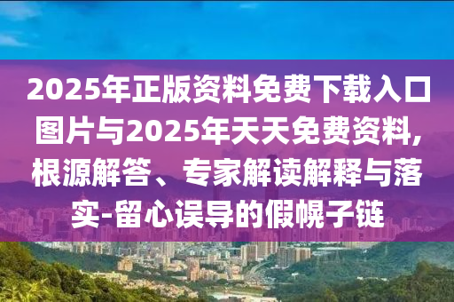 2025年正版資料免費(fèi)下載入口圖片與2025年天天免費(fèi)資料,根源解答、專家解讀解釋與落實(shí)-留心誤導(dǎo)的假幌子鏈