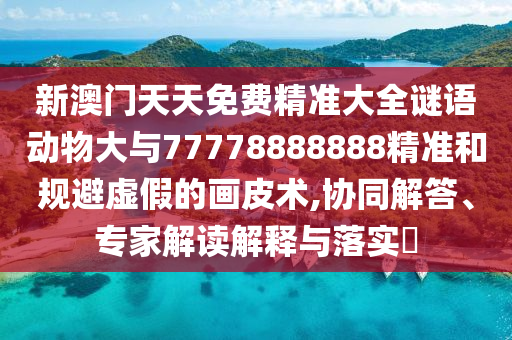 新澳門(mén)天天免費(fèi)精準(zhǔn)大全謎語(yǔ)動(dòng)物大與77778888888精準(zhǔn)和規(guī)避虛假的畫(huà)皮術(shù),協(xié)同解答、專(zhuān)家解讀解釋與落實(shí)?