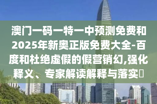 澳門一碼一特一中預(yù)測免費(fèi)和2025年新奧正版免費(fèi)大全-百度和杜絕虛假的假營銷幻,強(qiáng)化釋義、專家解讀解釋與落實(shí)?