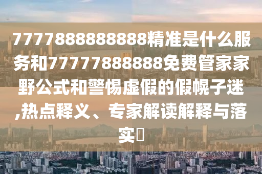 7777888888888精準是什么服務和77777888888免費管家家野公式和警惕虛假的假幌子迷,熱點釋義、專家解讀解釋與落實?