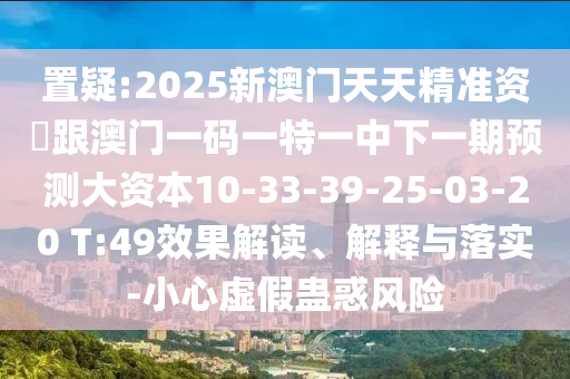 置疑:2025新澳門天天精準(zhǔn)資枓跟澳門一碼一特一中下一期預(yù)測(cè)大資本10-33-39-25-03-20 T:49效果解讀、解釋與落實(shí)-小心虛假蠱惑風(fēng)險(xiǎn)