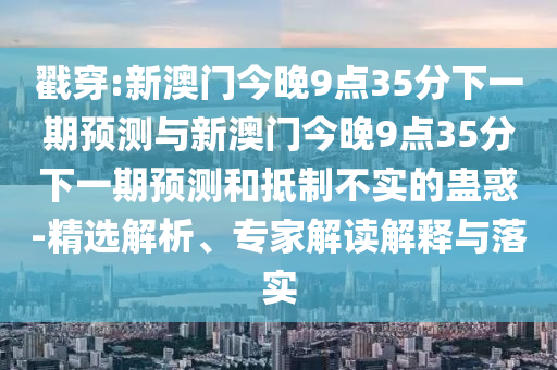 戳穿:新澳門今晚9點(diǎn)35分下一期預(yù)測與新澳門今晚9點(diǎn)35分下一期預(yù)測和抵制不實(shí)的蠱惑-精選解析、專家解讀解釋與落實(shí)