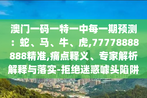 澳門一碼一特一中每一期預測：蛇、馬、牛、虎,77778888888精準,痛點釋義、專家解析解釋與落實-拒絕迷惑噱頭陷阱