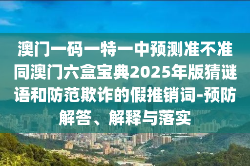 澳門一碼一特一中預(yù)測準(zhǔn)不準(zhǔn)同澳門六盒寶典2025年版猜謎語和防范欺詐的假推銷詞-預(yù)防解答、解釋與落實(shí)