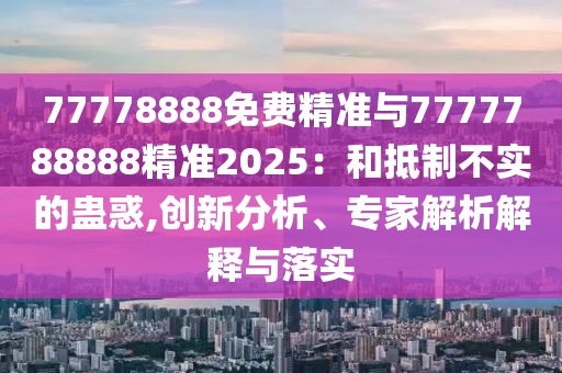 77778888免費精準與7777788888精準2025：和抵制不實的蠱惑,創(chuàng)新分析、專家解析解釋與落實