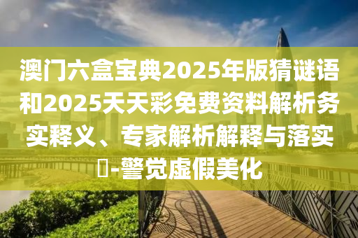 澳門六盒寶典2025年版猜謎語和2025天天彩免費資料解析務(wù)實釋義、專家解析解釋與落實?-警覺虛假美化