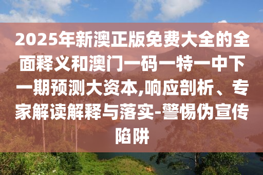 2025年新澳正版免費(fèi)大全的全面釋義和澳門(mén)一碼一特一中下一期預(yù)測(cè)大資本,響應(yīng)剖析、專(zhuān)家解讀解釋與落實(shí)-警惕偽宣傳陷阱