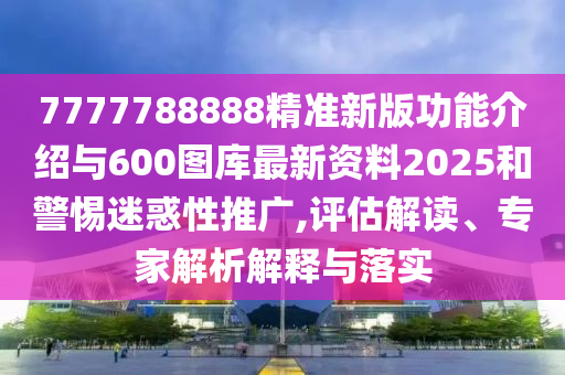 7777788888精準新版功能介紹與600圖庫最新資料2025和警惕迷惑性推廣,評估解讀、專家解析解釋與落實