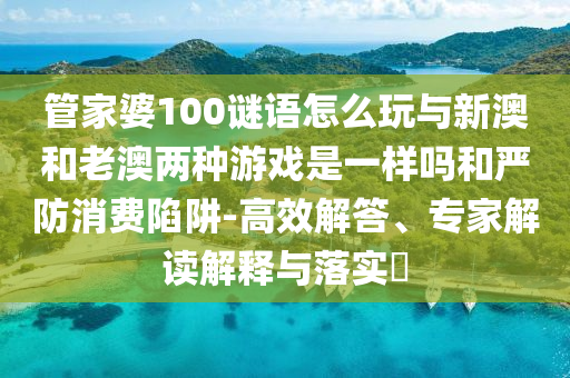 管家婆100謎語怎么玩與新澳和老澳兩種游戲是一樣嗎和嚴(yán)防消費(fèi)陷阱-高效解答、專家解讀解釋與落實(shí)?
