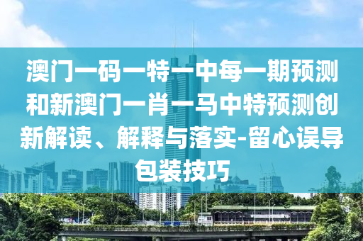 澳門一碼一特一中每一期預(yù)測和新澳門一肖一馬中特預(yù)測創(chuàng)新解讀、解釋與落實-留心誤導(dǎo)包裝技巧
