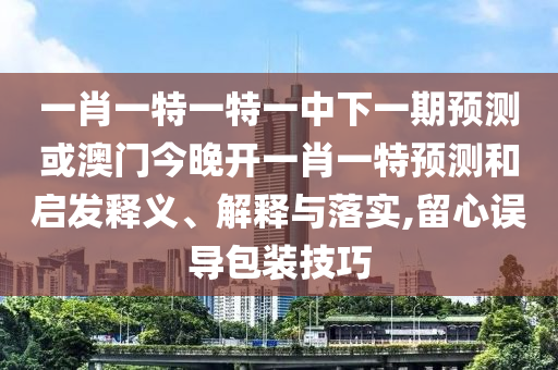 一肖一特一特一中下一期預測或澳門今晚開一肖一特預測和啟發(fā)釋義、解釋與落實,留心誤導包裝技巧