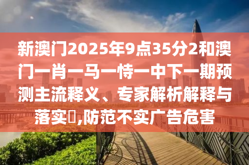 新澳門2025年9點(diǎn)35分2和澳門一肖一馬一恃一中下一期預(yù)測主流釋義、專家解析解釋與落實(shí)?,防范不實(shí)廣告危害