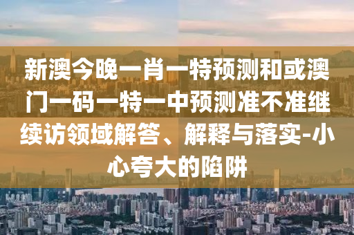 新澳今晚一肖一特預(yù)測和或澳門一碼一特一中預(yù)測準(zhǔn)不準(zhǔn)繼續(xù)訪領(lǐng)域解答、解釋與落實-小心夸大的陷阱