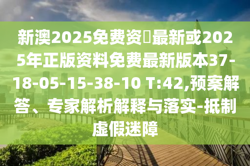 新澳2025免費(fèi)資枓最新或2025年正版資料免費(fèi)最新版本37-18-05-15-38-10 T:42,預(yù)案解答、專家解析解釋與落實(shí)-抵制虛假迷障