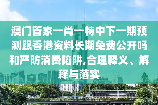 澳門管家一肖一特中下一期預(yù)測跟香港資料長期免費公開嗎和嚴防消費陷阱,合理釋義、解釋與落實