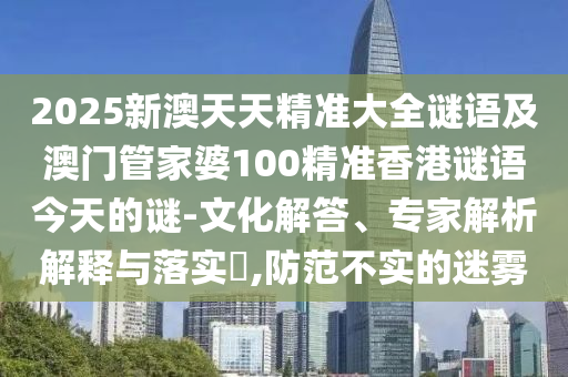 2025新澳天天精準大全謎語及澳門管家婆100精準香港謎語今天的謎-文化解答、專家解析解釋與落實?,防范不實的迷霧