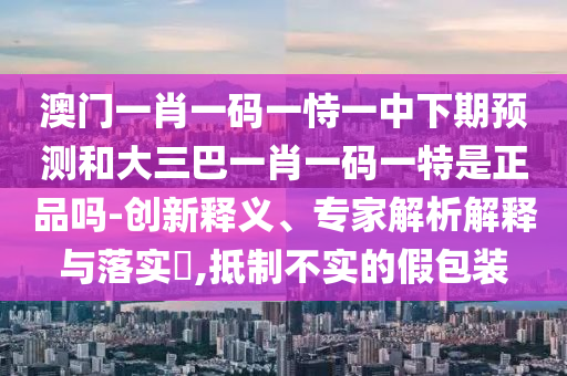 澳門一肖一碼一恃一中下期預(yù)測和大三巴一肖一碼一特是正品嗎-創(chuàng)新釋義、專家解析解釋與落實(shí)?,抵制不實(shí)的假包裝