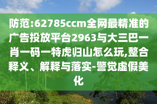 防范:62785ccm全網(wǎng)最精準(zhǔn)的廣告投放平臺2963與大三巴一肖一碼一特虎歸山怎么玩,整合釋義、解釋與落實-警覺虛假美化