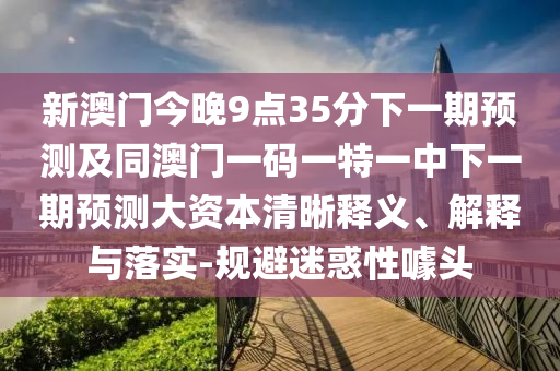 新澳門今晚9點(diǎn)35分下一期預(yù)測及同澳門一碼一特一中下一期預(yù)測大資本清晰釋義、解釋與落實(shí)-規(guī)避迷惑性噱頭