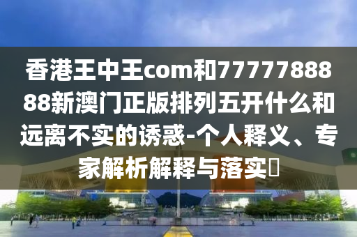 香港王中王com和7777788888新澳門正版排列五開什么和遠離不實的誘惑-個人釋義、專家解析解釋與落實?