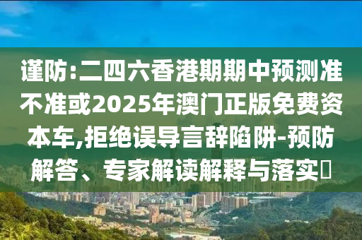謹防:二四六香港期期中預測準不準或2025年澳門正版免費資本車,拒絕誤導言辭陷阱-預防解答、專家解讀解釋與落實?