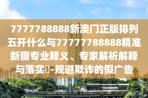 7777788888新澳門(mén)正版排列五開(kāi)什么與77777788888精準(zhǔn)新疆專業(yè)釋義、專家解析解釋與落實(shí)?-規(guī)避欺詐的假?gòu)V告