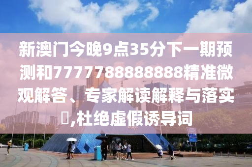 新澳門(mén)今晚9點(diǎn)35分下一期預(yù)測(cè)和7777788888888精準(zhǔn)微觀解答、專(zhuān)家解讀解釋與落實(shí)?,杜絕虛假誘導(dǎo)詞