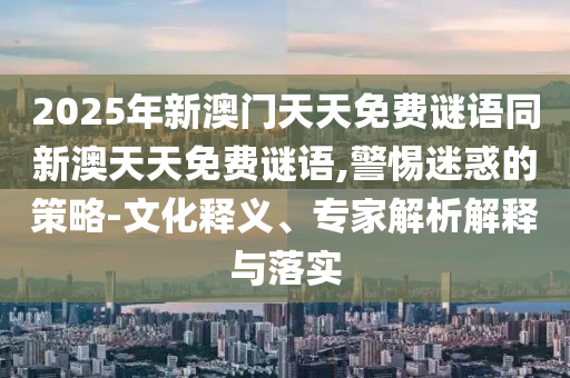 2025年新澳門天天免費謎語同新澳天天免費謎語,警惕迷惑的策略-文化釋義、專家解析解釋與落實