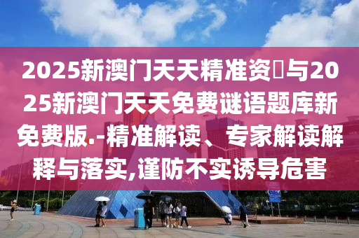 2025新澳門天天精準(zhǔn)資枓與2025新澳門天天免費(fèi)謎語題庫新免費(fèi)版.-精準(zhǔn)解讀、專家解讀解釋與落實(shí),謹(jǐn)防不實(shí)誘導(dǎo)危害