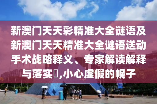 新澳門天天彩精準(zhǔn)大全謎語及新澳門天天精準(zhǔn)大全謎語送動手術(shù)戰(zhàn)略釋義、專家解讀解釋與落實?,小心虛假的幌子