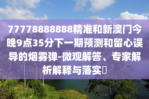77778888888精準(zhǔn)和新澳門今晚9點(diǎn)35分下一期預(yù)測和留心誤導(dǎo)的煙霧彈-微觀解答、專家解析解釋與落實(shí)?