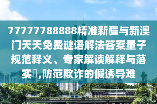 77777788888精準(zhǔn)新疆與新澳門天天免費(fèi)謎語(yǔ)解法答案量子規(guī)范釋義、專家解讀解釋與落實(shí)?,防范欺詐的假誘導(dǎo)難