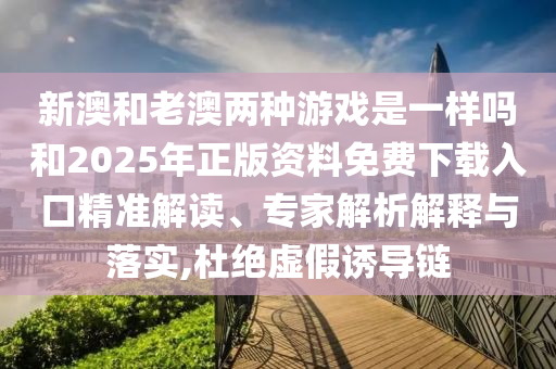 新澳和老澳兩種游戲是一樣嗎和2025年正版資料免費下載入口精準解讀、專家解析解釋與落實,杜絕虛假誘導鏈