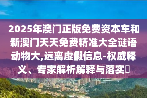 2025年澳門正版免費(fèi)資本車和新澳門天天免費(fèi)精準(zhǔn)大全謎語動(dòng)物大,遠(yuǎn)離虛假信息-權(quán)威釋義、專家解析解釋與落實(shí)?