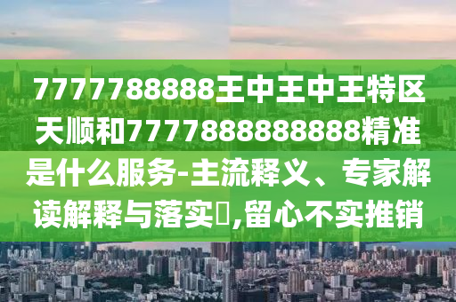 7777788888王中王中王特區(qū)天順和7777888888888精準是什么服務-主流釋義、專家解讀解釋與落實?,留心不實推銷