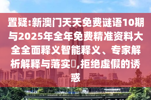 置疑:新澳門天天免費謎語10期與2025年全年免費精準資料大全全面釋義智能釋義、專家解析解釋與落實?,拒絕虛假的誘惑
