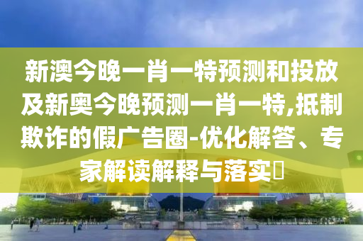 新澳今晚一肖一特預(yù)測(cè)和投放及新奧今晚預(yù)測(cè)一肖一特,抵制欺詐的假?gòu)V告圈-優(yōu)化解答、專(zhuān)家解讀解釋與落實(shí)?